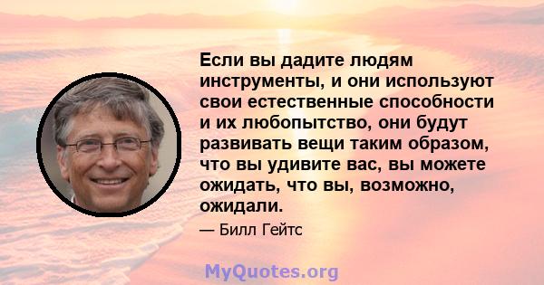 Если вы дадите людям инструменты, и они используют свои естественные способности и их любопытство, они будут развивать вещи таким образом, что вы удивите вас, вы можете ожидать, что вы, возможно, ожидали.