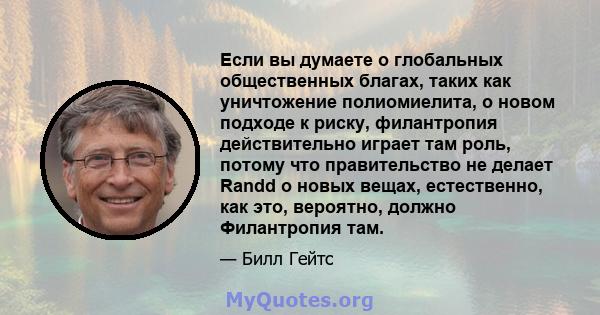 Если вы думаете о глобальных общественных благах, таких как уничтожение полиомиелита, о новом подходе к риску, филантропия действительно играет там роль, потому что правительство не делает Randd о новых вещах,