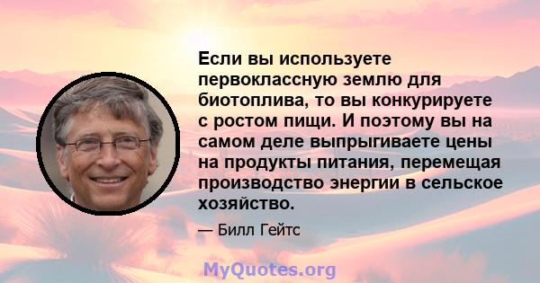 Если вы используете первоклассную землю для биотоплива, то вы конкурируете с ростом пищи. И поэтому вы на самом деле выпрыгиваете цены на продукты питания, перемещая производство энергии в сельское хозяйство.