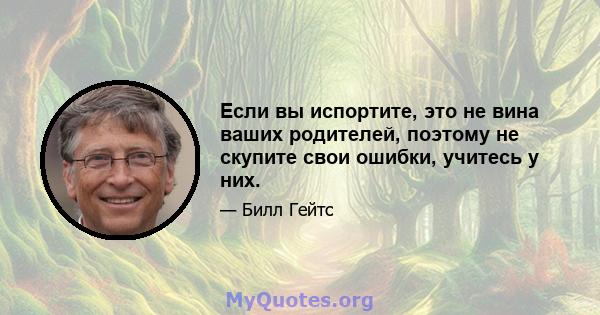 Если вы испортите, это не вина ваших родителей, поэтому не скупите свои ошибки, учитесь у них.