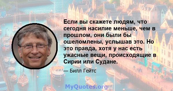 Если вы скажете людям, что сегодня насилие меньше, чем в прошлом, они были бы ошеломлены, услышав это. Но это правда, хотя у нас есть ужасные вещи, происходящие в Сирии или Судане.