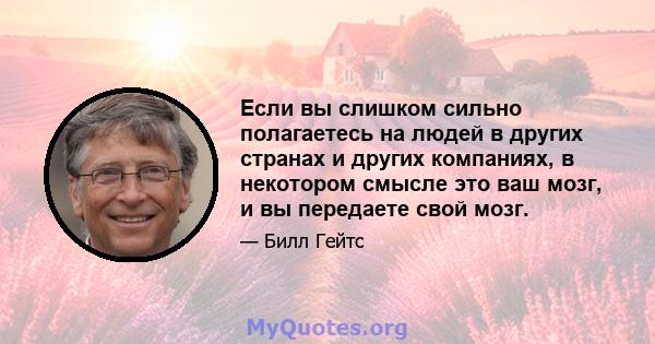 Если вы слишком сильно полагаетесь на людей в других странах и других компаниях, в некотором смысле это ваш мозг, и вы передаете свой мозг.