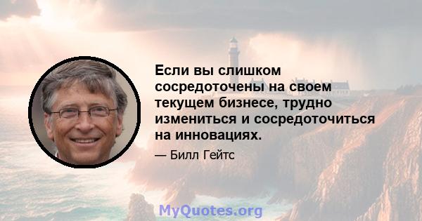 Если вы слишком сосредоточены на своем текущем бизнесе, трудно измениться и сосредоточиться на инновациях.