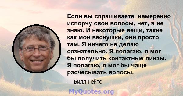 Если вы спрашиваете, намеренно испорчу свои волосы, нет, я не знаю. И некоторые вещи, такие как мои веснушки, они просто там. Я ничего не делаю сознательно. Я полагаю, я мог бы получить контактные линзы. Я полагаю, я