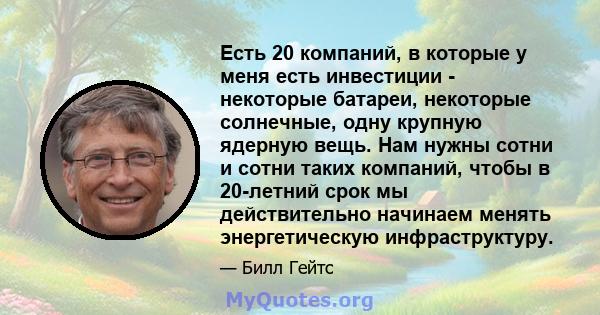 Есть 20 компаний, в которые у меня есть инвестиции - некоторые батареи, некоторые солнечные, одну крупную ядерную вещь. Нам нужны сотни и сотни таких компаний, чтобы в 20-летний срок мы действительно начинаем менять