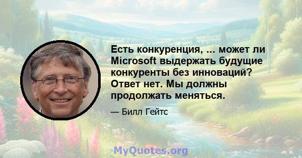 Есть конкуренция, ... может ли Microsoft выдержать будущие конкуренты без инноваций? Ответ нет. Мы должны продолжать меняться.