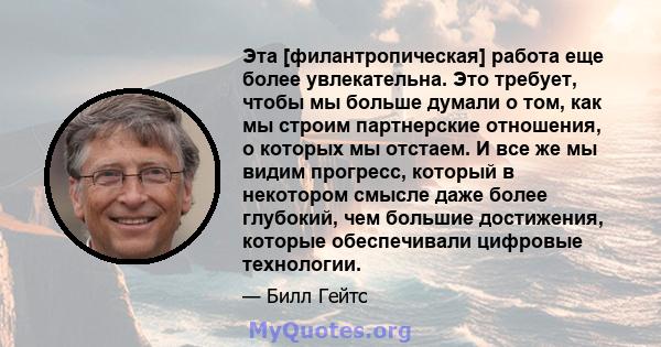 Эта [филантропическая] работа еще более увлекательна. Это требует, чтобы мы больше думали о том, как мы строим партнерские отношения, о которых мы отстаем. И все же мы видим прогресс, который в некотором смысле даже