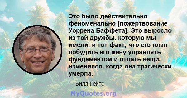 Это было действительно феноменально [пожертвование Уоррена Баффета]. Это выросло из той дружбы, которую мы имели, и тот факт, что его план побудить его жену управлять фундаментом и отдать вещи, изменился, когда она