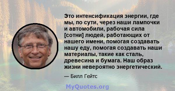 Это интенсификация энергии, где мы, по сути, через наши лампочки и автомобили, рабочая сила [сотни] людей, работающих от нашего имени, помогая создавать нашу еду, помогая создавать наши материалы, такие как сталь,