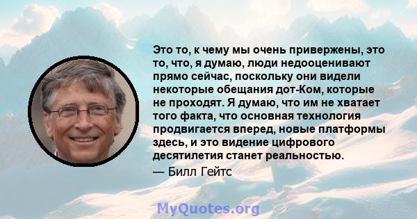 Это то, к чему мы очень привержены, это то, что, я думаю, люди недооценивают прямо сейчас, поскольку они видели некоторые обещания дот-Ком, которые не проходят. Я думаю, что им не хватает того факта, что основная