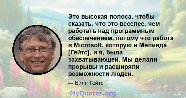 Это высокая полоса, чтобы сказать, что это веселее, чем работать над программным обеспечением, потому что работа в Microsoft, которую и Мелинда [Гейтс], и я, была захватывающей. Мы делали прорывы и расширяли возможности 