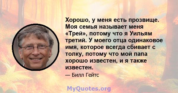 Хорошо, у меня есть прозвище. Моя семья называет меня «Трей», потому что я Уильям третий. У моего отца одинаковое имя, которое всегда сбивает с толку, потому что мой папа хорошо известен, и я также известен.