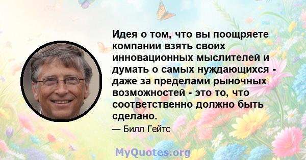 Идея о том, что вы поощряете компании взять своих инновационных мыслителей и думать о самых нуждающихся - даже за пределами рыночных возможностей - это то, что соответственно должно быть сделано.