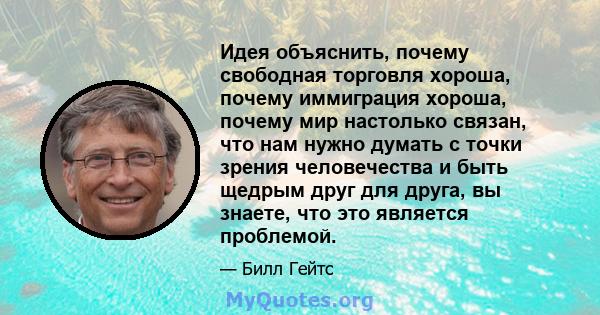 Идея объяснить, почему свободная торговля хороша, почему иммиграция хороша, почему мир настолько связан, что нам нужно думать с точки зрения человечества и быть щедрым друг для друга, вы знаете, что это является