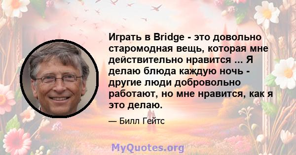 Играть в Bridge - это довольно старомодная вещь, которая мне действительно нравится ... Я делаю блюда каждую ночь - другие люди добровольно работают, но мне нравится, как я это делаю.