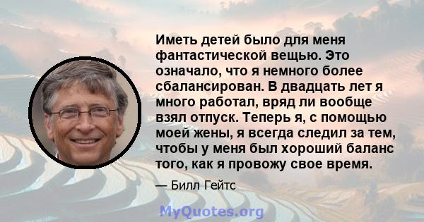 Иметь детей было для меня фантастической вещью. Это означало, что я немного более сбалансирован. В двадцать лет я много работал, вряд ли вообще взял отпуск. Теперь я, с помощью моей жены, я всегда следил за тем, чтобы у 