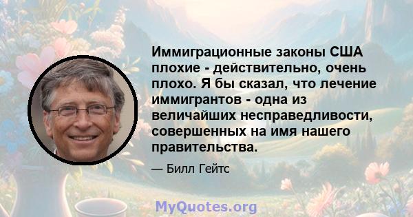 Иммиграционные законы США плохие - действительно, очень плохо. Я бы сказал, что лечение иммигрантов - одна из величайших несправедливости, совершенных на имя нашего правительства.