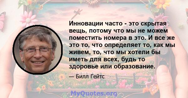 Инновации часто - это скрытая вещь, потому что мы не можем поместить номера в это. И все же это то, что определяет то, как мы живем, то, что мы хотели бы иметь для всех, будь то здоровье или образование.