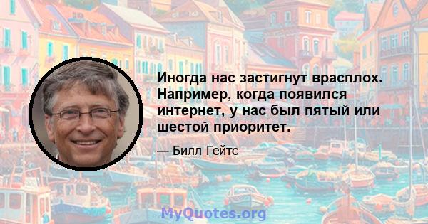 Иногда нас застигнут врасплох. Например, когда появился интернет, у нас был пятый или шестой приоритет.