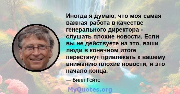 Иногда я думаю, что моя самая важная работа в качестве генерального директора - слушать плохие новости. Если вы не действуете на это, ваши люди в конечном итоге перестанут привлекать к вашему вниманию плохие новости, и