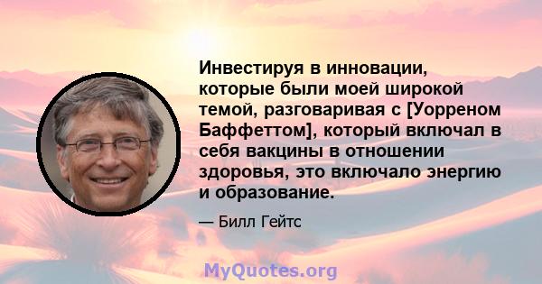 Инвестируя в инновации, которые были моей широкой темой, разговаривая с [Уорреном Баффеттом], который включал в себя вакцины в отношении здоровья, это включало энергию и образование.