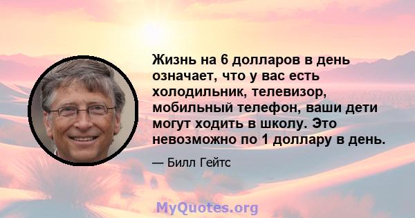 Жизнь на 6 долларов в день означает, что у вас есть холодильник, телевизор, мобильный телефон, ваши дети могут ходить в школу. Это невозможно по 1 доллару в день.