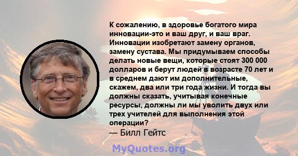 К сожалению, в здоровье богатого мира инновации-это и ваш друг, и ваш враг. Инновации изобретают замену органов, замену сустава. Мы придумываем способы делать новые вещи, которые стоят 300 000 долларов и берут людей в