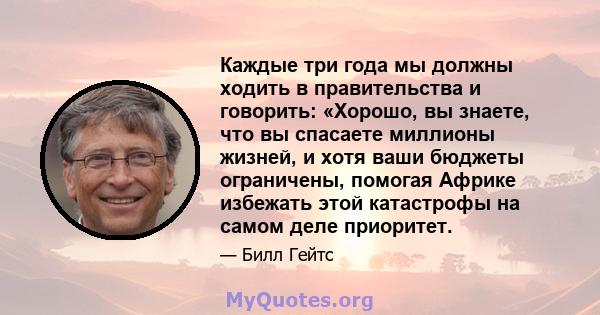 Каждые три года мы должны ходить в правительства и говорить: «Хорошо, вы знаете, что вы спасаете миллионы жизней, и хотя ваши бюджеты ограничены, помогая Африке избежать этой катастрофы на самом деле приоритет.