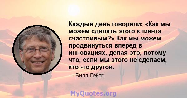 Каждый день говорили: «Как мы можем сделать этого клиента счастливым?» Как мы можем продвинуться вперед в инновациях, делая это, потому что, если мы этого не сделаем, кто -то другой.