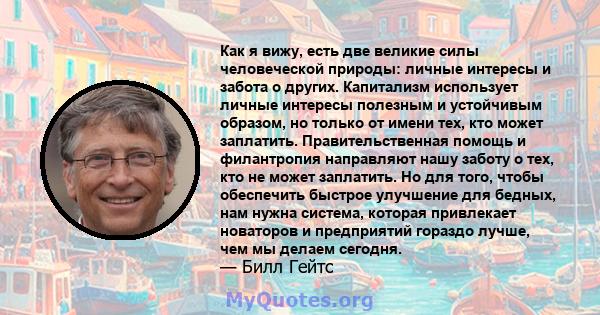 Как я вижу, есть две великие силы человеческой природы: личные интересы и забота о других. Капитализм использует личные интересы полезным и устойчивым образом, но только от имени тех, кто может заплатить.