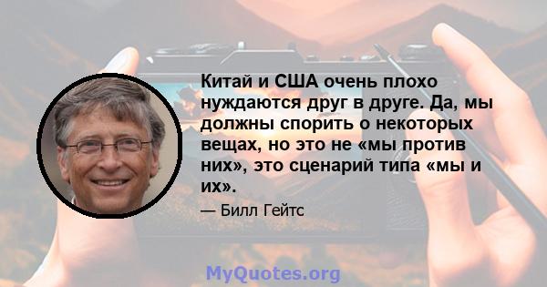 Китай и США очень плохо нуждаются друг в друге. Да, мы должны спорить о некоторых вещах, но это не «мы против них», это сценарий типа «мы и их».