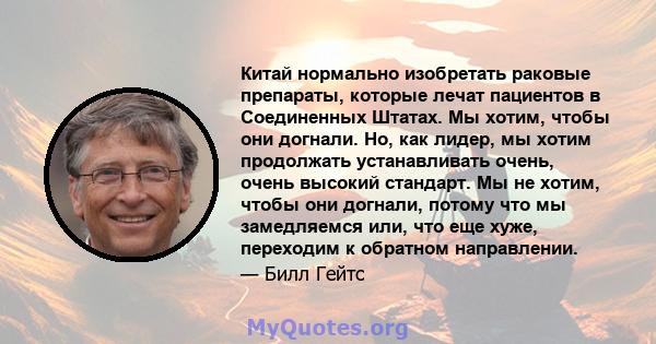 Китай нормально изобретать раковые препараты, которые лечат пациентов в Соединенных Штатах. Мы хотим, чтобы они догнали. Но, как лидер, мы хотим продолжать устанавливать очень, очень высокий стандарт. Мы не хотим, чтобы 