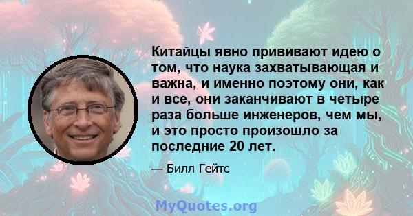 Китайцы явно прививают идею о том, что наука захватывающая и важна, и именно поэтому они, как и все, они заканчивают в четыре раза больше инженеров, чем мы, и это просто произошло за последние 20 лет.