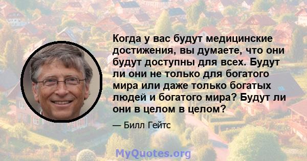 Когда у вас будут медицинские достижения, вы думаете, что они будут доступны для всех. Будут ли они не только для богатого мира или даже только богатых людей и богатого мира? Будут ли они в целом в целом?