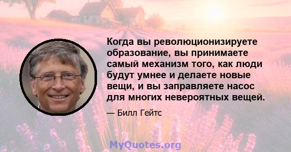 Когда вы революционизируете образование, вы принимаете самый механизм того, как люди будут умнее и делаете новые вещи, и вы заправляете насос для многих невероятных вещей.