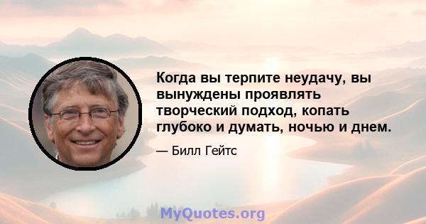 Когда вы терпите неудачу, вы вынуждены проявлять творческий подход, копать глубоко и думать, ночью и днем.