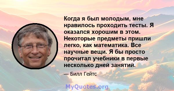 Когда я был молодым, мне нравилось проходить тесты. Я оказался хорошим в этом. Некоторые предметы пришли легко, как математика. Все научные вещи. Я бы просто прочитал учебники в первые несколько дней занятий.