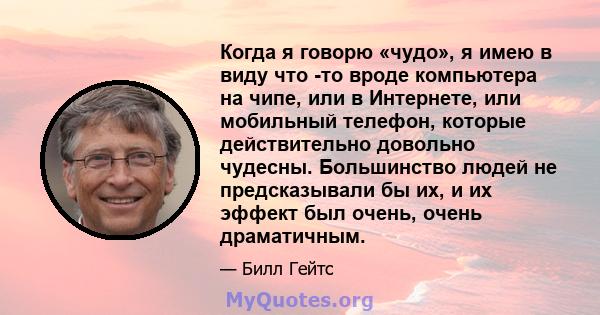 Когда я говорю «чудо», я имею в виду что -то вроде компьютера на чипе, или в Интернете, или мобильный телефон, которые действительно довольно чудесны. Большинство людей не предсказывали бы их, и их эффект был очень,