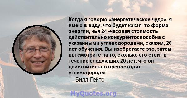 Когда я говорю «энергетическое чудо», я имею в виду, что будет какая -то форма энергии, чья 24 -часовая стоимость действительно конкурентоспособна с указанными углеводородами, скажем, 20 лет обучения. Вы изобретаете