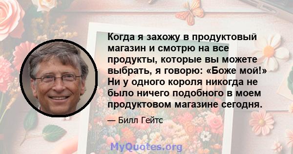 Когда я захожу в продуктовый магазин и смотрю на все продукты, которые вы можете выбрать, я говорю: «Боже мой!» Ни у одного короля никогда не было ничего подобного в моем продуктовом магазине сегодня.