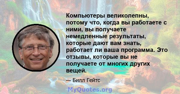 Компьютеры великолепны, потому что, когда вы работаете с ними, вы получаете немедленные результаты, которые дают вам знать, работает ли ваша программа. Это отзывы, которые вы не получаете от многих других вещей.