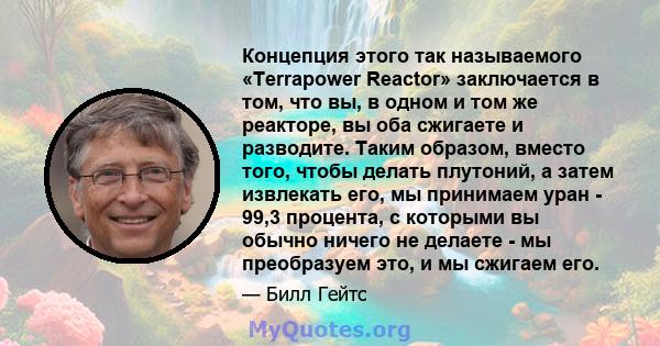 Концепция этого так называемого «Terrapower Reactor» заключается в том, что вы, в одном и том же реакторе, вы оба сжигаете и разводите. Таким образом, вместо того, чтобы делать плутоний, а затем извлекать его, мы