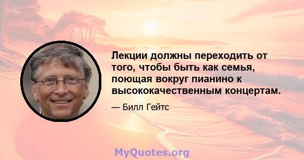 Лекции должны переходить от того, чтобы быть как семья, поющая вокруг пианино к высококачественным концертам.