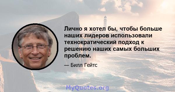 Лично я хотел бы, чтобы больше наших лидеров использовали технократический подход к решению наших самых больших проблем.