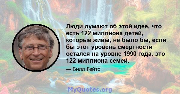 Люди думают об этой идее, что есть 122 миллиона детей, которые живы, не было бы, если бы этот уровень смертности остался на уровне 1990 года, это 122 миллиона семей.