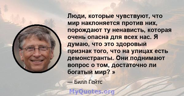 Люди, которые чувствуют, что мир наклоняется против них, порождают ту ненависть, которая очень опасна для всех нас. Я думаю, что это здоровый признак того, что на улицах есть демонстранты. Они поднимают вопрос о том,