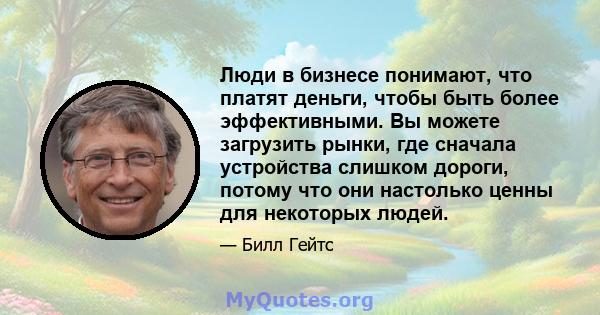 Люди в бизнесе понимают, что платят деньги, чтобы быть более эффективными. Вы можете загрузить рынки, где сначала устройства слишком дороги, потому что они настолько ценны для некоторых людей.