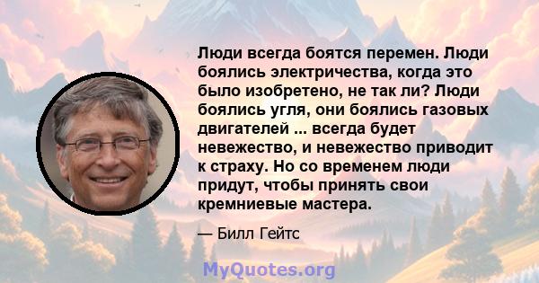 Люди всегда боятся перемен. Люди боялись электричества, когда это было изобретено, не так ли? Люди боялись угля, они боялись газовых двигателей ... всегда будет невежество, и невежество приводит к страху. Но со временем 