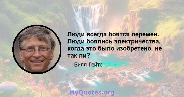 Люди всегда боятся перемен. Люди боялись электричества, когда это было изобретено, не так ли?