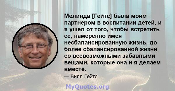 Мелинда [Гейтс] была моим партнером в воспитании детей, и я ушел от того, чтобы встретить ее, намеренно имея несбалансированную жизнь, до более сбалансированной жизни со всевозможными забавными вещами, которые она и я